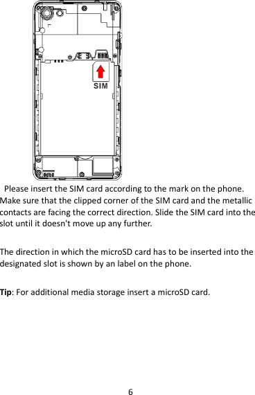 6  Please insert the SIM card according to the mark on the phone. Make sure that the clipped corner of the SIM card and the metallic contacts are facing the correct direction. Slide the SIM card into the slot until it doesn&apos;t move up any further.  The direction in which the microSD card has to be inserted into the designated slot is shown by an label on the phone.  Tip: For additional media storage insert a microSD card.  