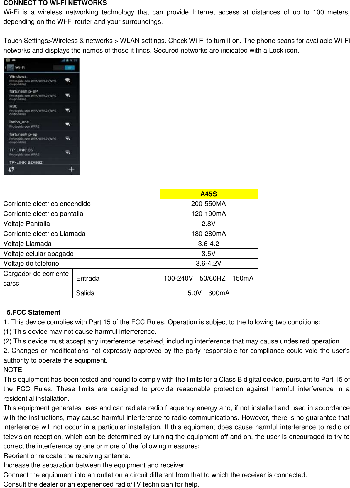   CONNECT TO Wi-Fi NETWORKS Wi-Fi  is  a  wireless  networking  technology  that  can  provide  Internet  access  at  distances  of  up  to  100  meters, depending on the Wi-Fi router and your surroundings.  Touch Settings&gt;Wireless &amp; networks &gt; WLAN settings. Check Wi-Fi to turn it on. The phone scans for available Wi-Fi networks and displays the names of those it finds. Secured networks are indicated with a Lock icon.                A45S Corriente eléctrica encendido 200-550MA Corriente eléctrica pantalla 120-190mA Voltaje Pantalla 2.8V Corriente eléctrica Llamada 180-280mA Voltaje Llamada 3.6-4.2 Voltaje celular apagado 3.5V Voltaje de teléfono 3.6-4.2V Cargador de corriente ca/cc  Entrada 100-240V    50/60HZ    150mA Salida 5.0V    600mA    5.FCC Statement 1. This device complies with Part 15 of the FCC Rules. Operation is subject to the following two conditions: (1) This device may not cause harmful interference. (2) This device must accept any interference received, including interference that may cause undesired operation. 2. Changes or modifications not expressly approved by the party responsible for compliance could void the user&apos;s authority to operate the equipment. NOTE:   This equipment has been tested and found to comply with the limits for a Class B digital device, pursuant to Part 15 of the  FCC  Rules.  These  limits  are  designed  to  provide  reasonable  protection  against  harmful  interference  in  a residential installation. This equipment generates uses and can radiate radio frequency energy and, if not installed and used in accordance with the instructions, may cause harmful interference to radio communications. However, there is no guarantee that interference will not occur in a particular installation. If this equipment does cause harmful interference to radio or television reception, which can be determined by turning the equipment off and on, the user is encouraged to try to correct the interference by one or more of the following measures: Reorient or relocate the receiving antenna. Increase the separation between the equipment and receiver. Connect the equipment into an outlet on a circuit different from that to which the receiver is connected.   Consult the dealer or an experienced radio/TV technician for help. 