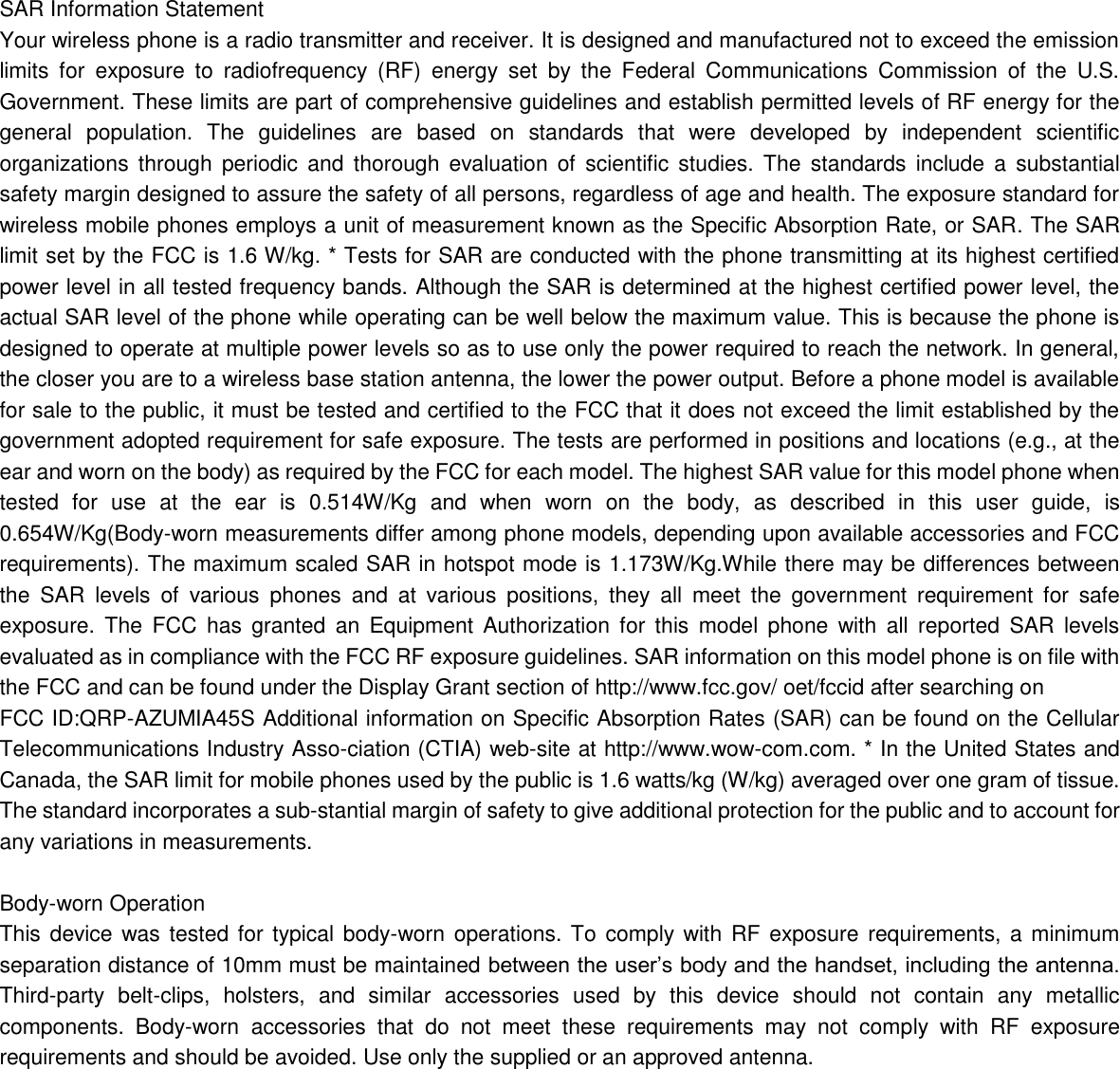   SAR Information Statement Your wireless phone is a radio transmitter and receiver. It is designed and manufactured not to exceed the emission limits  for  exposure  to  radiofrequency  (RF)  energy  set  by  the  Federal  Communications  Commission  of  the  U.S. Government. These limits are part of comprehensive guidelines and establish permitted levels of RF energy for the general  population.  The  guidelines  are  based  on  standards  that  were  developed  by  independent  scientific organizations  through  periodic  and  thorough  evaluation  of  scientific  studies.  The  standards include a  substantial safety margin designed to assure the safety of all persons, regardless of age and health. The exposure standard for wireless mobile phones employs a unit of measurement known as the Specific Absorption Rate, or SAR. The SAR limit set by the FCC is 1.6 W/kg. * Tests for SAR are conducted with the phone transmitting at its highest certified power level in all tested frequency bands. Although the SAR is determined at the highest certified power level, the actual SAR level of the phone while operating can be well below the maximum value. This is because the phone is designed to operate at multiple power levels so as to use only the power required to reach the network. In general, the closer you are to a wireless base station antenna, the lower the power output. Before a phone model is available for sale to the public, it must be tested and certified to the FCC that it does not exceed the limit established by the government adopted requirement for safe exposure. The tests are performed in positions and locations (e.g., at the ear and worn on the body) as required by the FCC for each model. The highest SAR value for this model phone when tested  for  use  at  the  ear  is  0.514W/Kg  and  when  worn  on  the  body,  as  described  in  this  user  guide,  is 0.654W/Kg(Body-worn measurements differ among phone models, depending upon available accessories and FCC requirements). The maximum scaled SAR in hotspot mode is 1.173W/Kg.While there may be differences between the  SAR  levels  of  various  phones  and  at  various  positions,  they  all  meet  the  government  requirement  for  safe exposure.  The  FCC  has  granted  an  Equipment  Authorization  for  this  model  phone  with  all  reported  SAR  levels evaluated as in compliance with the FCC RF exposure guidelines. SAR information on this model phone is on file with the FCC and can be found under the Display Grant section of http://www.fcc.gov/ oet/fccid after searching on   FCC ID:QRP-AZUMIA45S Additional information on Specific Absorption Rates (SAR) can be found on the Cellular Telecommunications Industry Asso-ciation (CTIA) web-site at http://www.wow-com.com. * In the United States and Canada, the SAR limit for mobile phones used by the public is 1.6 watts/kg (W/kg) averaged over one gram of tissue. The standard incorporates a sub-stantial margin of safety to give additional protection for the public and to account for any variations in measurements.  Body-worn Operation This device was tested for typical body-worn operations. To comply with RF exposure requirements, a minimum separation distance of 10mm must be maintained between the user’s body and the handset, including the antenna. Third-party  belt-clips,  holsters,  and  similar  accessories  used  by  this  device  should  not  contain  any  metallic components.  Body-worn  accessories  that  do  not  meet  these  requirements  may  not  comply  with  RF  exposure requirements and should be avoided. Use only the supplied or an approved antenna.     