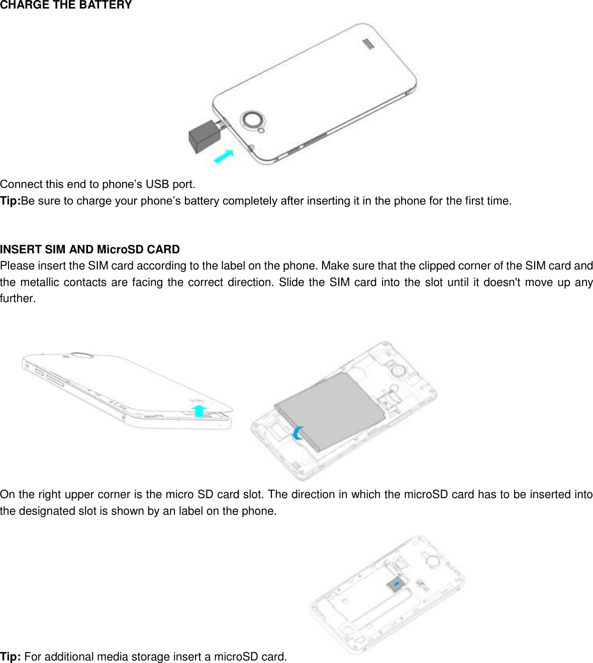   CHARGE THE BATTERY  Connect this end to phone’s USB port. Tip:Be sure to charge your phone’s battery completely after inserting it in the phone for the first time.   INSERT SIM AND MicroSD CARD Please insert the SIM card according to the label on the phone. Make sure that the clipped corner of the SIM card and the metallic contacts are facing the correct direction. Slide the SIM card into the slot until it doesn&apos;t move up any further.  On the right upper corner is the micro SD card slot. The direction in which the microSD card has to be inserted into the designated slot is shown by an label on the phone. Tip: For additional media storage insert a microSD card.             