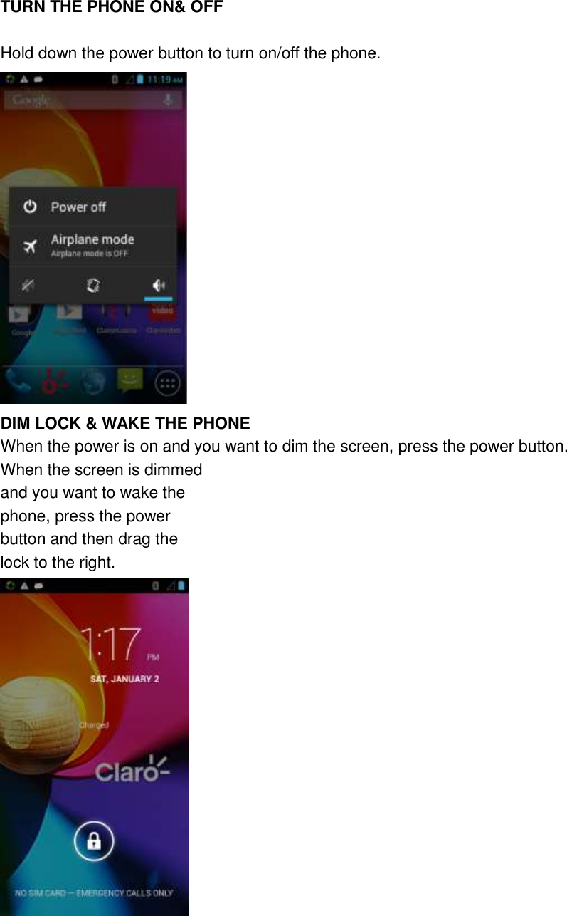  TURN THE PHONE ON&amp; OFF  Hold down the power button to turn on/off the phone.  DIM LOCK &amp; WAKE THE PHONE When the power is on and you want to dim the screen, press the power button. When the screen is dimmed   and you want to wake the   phone, press the power   button and then drag the   lock to the right.    