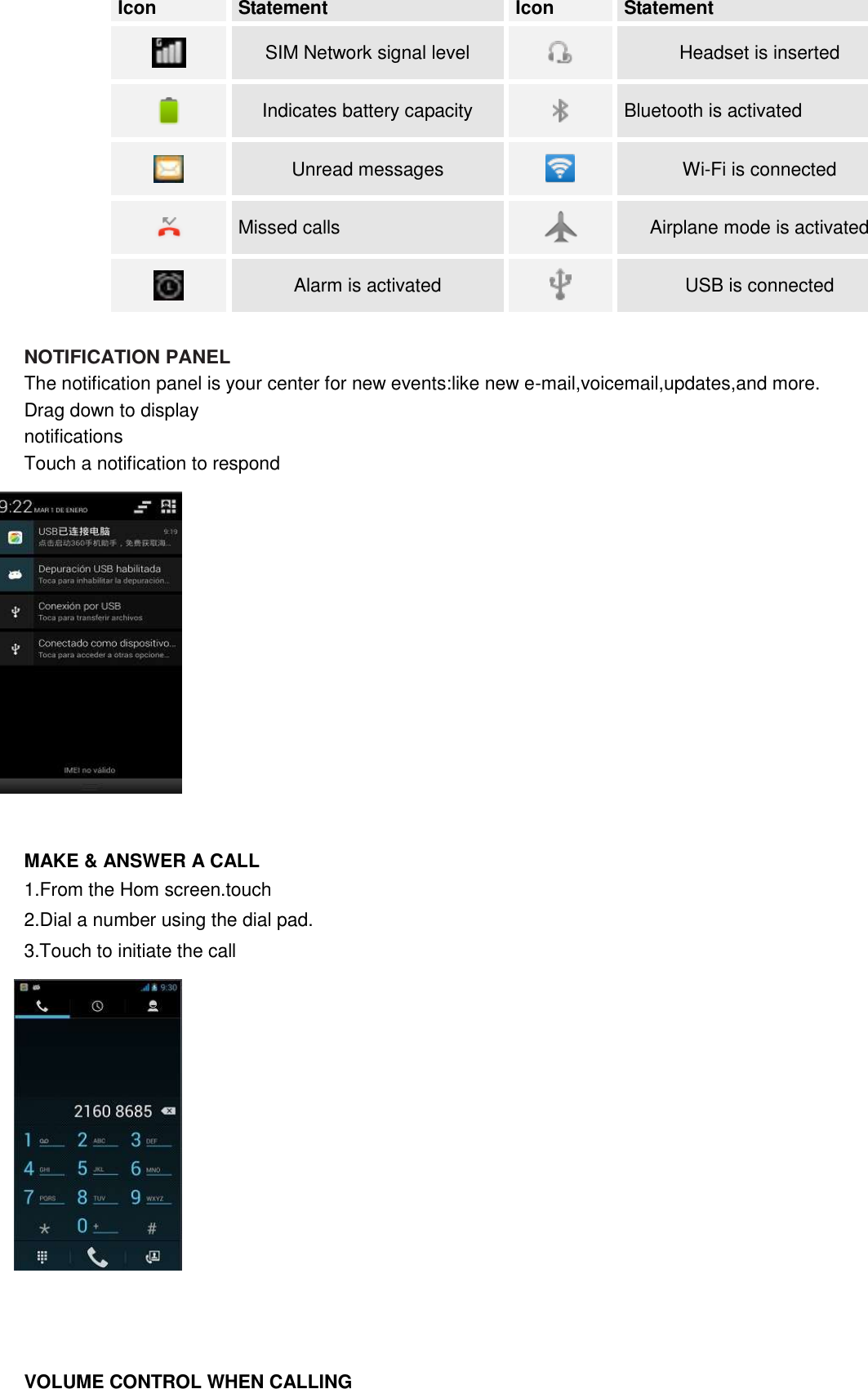  Icon Statement Icon Statement  SIM Network signal level  Headset is inserted  Indicates battery capacity  Bluetooth is activated    Unread messages  Wi-Fi is connected  Missed calls  Airplane mode is activated  Alarm is activated  USB is connected  NOTIFICATION PANEL The notification panel is your center for new events:like new e-mail,voicemail,updates,and more. Drag down to display   notifications Touch a notification to respond               MAKE &amp; ANSWER A CALL 1.From the Hom screen.touch 2.Dial a number using the dial pad. 3.Touch to initiate the call                VOLUME CONTROL WHEN CALLING 