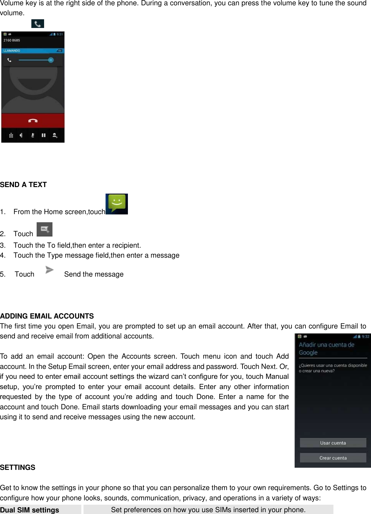  Volume key is at the right side of the phone. During a conversation, you can press the volume key to tune the sound volume.                 SEND A TEXT 1.  From the Home screen,touch  2.  Touch   3.  Touch the To field,then enter a recipient. 4.  Touch the Type message field,then enter a message 5.   Touch      Send the message    ADDING EMAIL ACCOUNTS The first time you open Email, you are prompted to set up an email account. After that, you can configure Email to send and receive email from additional accounts.  To  add  an  email  account:  Open  the  Accounts  screen.  Touch  menu  icon  and  touch  Add account. In the Setup Email screen, enter your email address and password. Touch Next. Or, if you need to enter email account settings the wizard can’t configure for you, touch Manual setup,  you’re  prompted  to  enter  your  email  account  details.  Enter  any  other  information requested  by  the  type  of  account  you’re  adding  and  touch  Done.  Enter  a  name  for  the account and touch Done. Email starts downloading your email messages and you can start using it to send and receive messages using the new account.     SETTINGS  Get to know the settings in your phone so that you can personalize them to your own requirements. Go to Settings to configure how your phone looks, sounds, communication, privacy, and operations in a variety of ways: Dual SIM settings Set preferences on how you use SIMs inserted in your phone. 