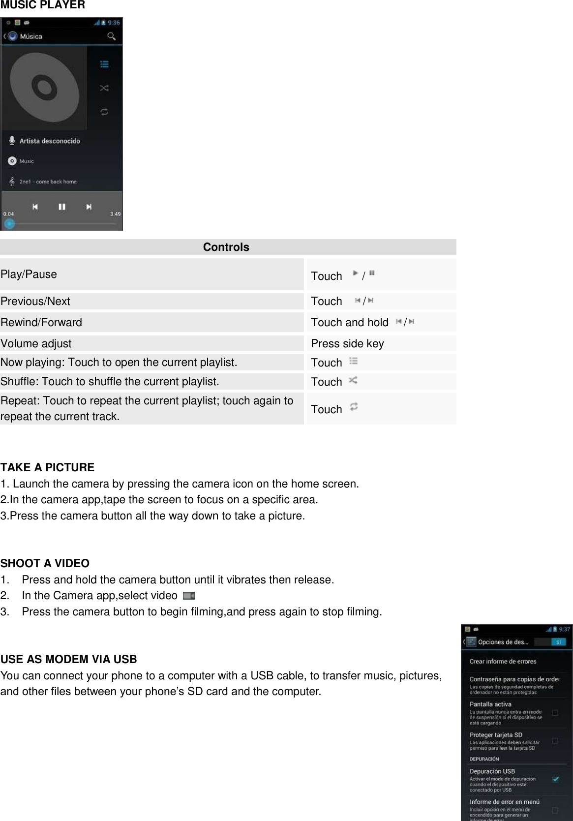   MUSIC PLAYER    Controls Play/Pause Touch  /  Previous/Next Touch    /  Rewind/Forward Touch and hold  /  Volume adjust Press side key Now playing: Touch to open the current playlist. Touch   Shuffle: Touch to shuffle the current playlist. Touch   Repeat: Touch to repeat the current playlist; touch again to repeat the current track. Touch     TAKE A PICTURE 1. Launch the camera by pressing the camera icon on the home screen. 2.In the camera app,tape the screen to focus on a specific area. 3.Press the camera button all the way down to take a picture.   SHOOT A VIDEO 1.  Press and hold the camera button until it vibrates then release. 2.  In the Camera app,select video   3.  Press the camera button to begin filming,and press again to stop filming.   USE AS MODEM VIA USB You can connect your phone to a computer with a USB cable, to transfer music, pictures, and other files between your phone’s SD card and the computer.        