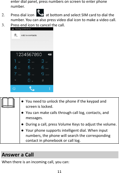 11 enter dial panel, press numbers on screen to enter phone number.   2. Press dial icon    at bottom and select SIM card to dial the number. You can also press video dial icon to make a video call. 3. Press end icon to cancel the call.     You need to unlock the phone if the keypad and screen is locked.  You can make calls through call log, contacts, and messages.  During a call, press Volume Keys to adjust the volume.  Your phone supports intelligent dial. When input numbers, the phone will search the corresponding contact in phonebook or call log.  Answer a Call When there is an incoming call, you can: 