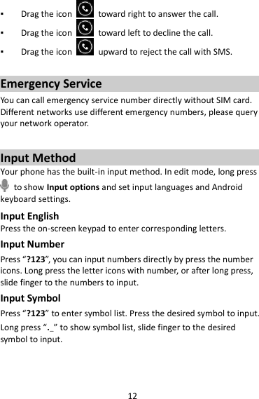 12 ▪ Drag the icon    toward right to answer the call. ▪ Drag the icon    toward left to decline the call. ▪ Drag the icon    upward to reject the call with SMS.  Emergency Service You can call emergency service number directly without SIM card. Different networks use different emergency numbers, please query your network operator.    Input Method Your phone has the built-in input method. In edit mode, long press   to show Input options and set input languages and Android keyboard settings. Input English Press the on-screen keypad to enter corresponding letters. Input Number Press “?123”, you can input numbers directly by press the number icons. Long press the letter icons with number, or after long press, slide finger to the numbers to input. Input Symbol Press “?123” to enter symbol list. Press the desired symbol to input. Long press “.…” to show symbol list, slide finger to the desired symbol to input.  