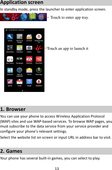 13 Application screen In standby mode, press the launcher to enter application screen.      1. Browser You can use your phone to access Wireless Application Protocol (WAP) sites and use WAP-based services. To browse WAP pages, you must subscribe to the data service from your service provider and configure your phone&apos;s relevant settings. Select the website list on screen or input URL in address bar to visit.  2. Games Your phone has several built-in games, you can select to play. Touch to enter app tray. Touch an app to launch it 