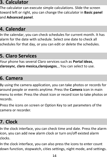 14  3. Calculator The calculator can execute simple calculations. Slide the screen toward left or right, you can change the calculator in Basic panel and Advanced panel.  4. Calendar In the calendar, you can check schedules for current month. It has alarm for the date with schedule. Select one date to check all schedules for that day, or you can edit or delete the schedules.  5. Claro Services Your phone has several Claro services such as Portal ideas, clarosync, claro mesica,clarojuegos, , You can select to use.    6. Camera By using the camera application, you can take photos or records for around people or events anytime. Press the Camera icon in main menu to enter. Press the shoot icon or record icon to take photos or records. Press the icons on screen or Option Key to set parameters of the camera or recorder.  7. Clock In the clock interface, you can check time and date. Press the alarm icon, you can add new alarm clock or turn on/off existed alarm clocks.   In the clock interface, you can also press the icons to enter count down function, stopwatch, cities settings, night mode, and settings. 