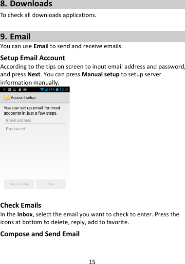 15  8. Downloads To check all downloads applications.  9. Email You can use Email to send and receive emails. Setup Email Account According to the tips on screen to input email address and password, and press Next. You can press Manual setup to setup server information manually.     Check Emails In the Inbox, select the email you want to check to enter. Press the icons at bottom to delete, reply, add to favorite. Compose and Send Email 