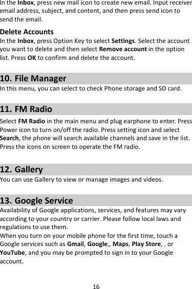 16 In the Inbox, press new mail icon to create new email. Input receiver email address, subject, and content, and then press send icon to send the email. Delete Accounts In the Inbox, press Option Key to select Settings. Select the account you want to delete and then select Remove account in the option list. Press OK to confirm and delete the account.  10. File Manager In this menu, you can select to check Phone storage and SD card.  11. FM Radio Select FM Radio in the main menu and plug earphone to enter. Press Power icon to turn on/off the radio. Press setting icon and select Search, the phone will search available channels and save in the list. Press the icons on screen to operate the FM radio.  12. Gallery You can use Gallery to view or manage images and videos.  13. Google Service Availability of Google applications, services, and features may vary according to your country or carrier. Please follow local laws and regulations to use them. When you turn on your mobile phone for the first time, touch a Google services such as Gmail, Google,, Maps, Play Store, , or YouTube, and you may be prompted to sign in to your Google account. 