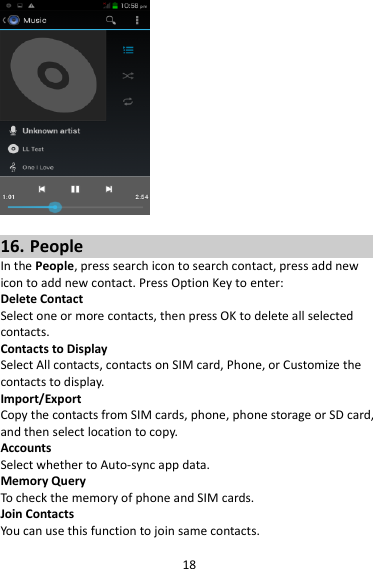 18   16. People In the People, press search icon to search contact, press add new icon to add new contact. Press Option Key to enter:   Delete Contact Select one or more contacts, then press OK to delete all selected contacts. Contacts to Display Select All contacts, contacts on SIM card, Phone, or Customize the contacts to display. Import/Export Copy the contacts from SIM cards, phone, phone storage or SD card, and then select location to copy. Accounts Select whether to Auto-sync app data. Memory Query To check the memory of phone and SIM cards. Join Contacts You can use this function to join same contacts. 