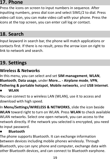 19  17. Phone Press the icons on screen to input numbers in sequence. After inputting numbers, press dial icon and select SIM1/2 to dial. Press video call icon, you can make video call with your phone. Press the icons at the top screen, you can enter call log or contact.  18. Search Input keyword in search bar, the phone will match applications or contacts first. If there is no result, press the arrow icon on right to link to network and search.  19. Settings Wireless &amp; Networks In this menu, you can select and set SIM management, WLAN, Bluetooth, Data usage, under More... - Airplane mode, VPN, Tethering &amp; portable hotspot, Mobile networks, and USB Internet.  WLAN You can connect to a wireless LAN (WLAN), use it to access and download with high speed. In Menu/Settings/WIRELESS &amp; NETWORKS, slide the icon beside WLAN toward right to turn on WLAN. Press WLAN to check available WLAN networks. Select one open network, you can access to the network directly. If the network you selected is encrypted, you need to input password.  Bluetooth The phone supports Bluetooth. It can exchange information between devices including mobile phones wirelessly. Through Bluetooth, you can sync phone and computer, exchange data with other Bluetooth devices, and can connect to Bluetooth earphone. 