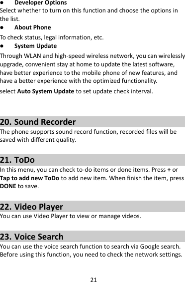 21  Developer Options Select whether to turn on this function and choose the options in the list.  About Phone To check status, legal information, etc.  System Update Through WLAN and high-speed wireless network, you can wirelessly upgrade, convenient stay at home to update the latest software, have better experience to the mobile phone of new features, and have a better experience with the optimized functionality. select Auto System Update to set update check interval.   20. Sound Recorder The phone supports sound record function, recorded files will be saved with different quality.    21. ToDo In this menu, you can check to-do items or done items. Press + or Tap to add new ToDo to add new item. When finish the item, press DONE to save.  22. Video Player You can use Video Player to view or manage videos.  23. Voice Search You can use the voice search function to search via Google search. Before using this function, you need to check the network settings. 