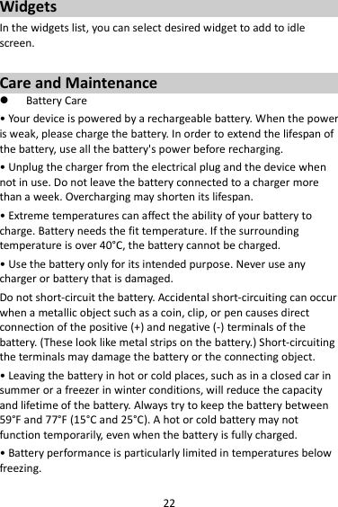 22 Widgets In the widgets list, you can select desired widget to add to idle screen.  Care and Maintenance  Battery Care • Your device is powered by a rechargeable battery. When the power is weak, please charge the battery. In order to extend the lifespan of the battery, use all the battery&apos;s power before recharging. • Unplug the charger from the electrical plug and the device when not in use. Do not leave the battery connected to a charger more than a week. Overcharging may shorten its lifespan. • Extreme temperatures can affect the ability of your battery to charge. Battery needs the fit temperature. If the surrounding temperature is over 40°C, the battery cannot be charged. • Use the battery only for its intended purpose. Never use any charger or battery that is damaged. Do not short-circuit the battery. Accidental short-circuiting can occur when a metallic object such as a coin, clip, or pen causes direct connection of the positive (+) and negative (-) terminals of the battery. (These look like metal strips on the battery.) Short-circuiting the terminals may damage the battery or the connecting object. • Leaving the battery in hot or cold places, such as in a closed car in summer or a freezer in winter conditions, will reduce the capacity and lifetime of the battery. Always try to keep the battery between 59°F and 77°F (15°C and 25°C). A hot or cold battery may not function temporarily, even when the battery is fully charged. • Battery performance is particularly limited in temperatures below freezing. 