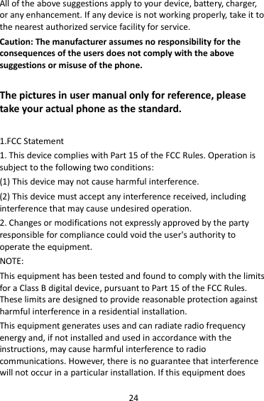 24 All of the above suggestions apply to your device, battery, charger, or any enhancement. If any device is not working properly, take it to the nearest authorized service facility for service. Caution: The manufacturer assumes no responsibility for the consequences of the users does not comply with the above suggestions or misuse of the phone.  The pictures in user manual only for reference, please take your actual phone as the standard.  1.FCC Statement 1. This device complies with Part 15 of the FCC Rules. Operation is subject to the following two conditions: (1) This device may not cause harmful interference. (2) This device must accept any interference received, including interference that may cause undesired operation. 2. Changes or modifications not expressly approved by the party responsible for compliance could void the user&apos;s authority to operate the equipment. NOTE:   This equipment has been tested and found to comply with the limits for a Class B digital device, pursuant to Part 15 of the FCC Rules. These limits are designed to provide reasonable protection against harmful interference in a residential installation. This equipment generates uses and can radiate radio frequency energy and, if not installed and used in accordance with the instructions, may cause harmful interference to radio communications. However, there is no guarantee that interference will not occur in a particular installation. If this equipment does 