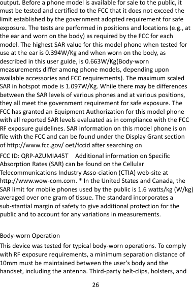 26 output. Before a phone model is available for sale to the public, it must be tested and certified to the FCC that it does not exceed the limit established by the government adopted requirement for safe exposure. The tests are performed in positions and locations (e.g., at the ear and worn on the body) as required by the FCC for each model. The highest SAR value for this model phone when tested for use at the ear is 0.394W/Kg and when worn on the body, as described in this user guide, is 0.663W/Kg(Body-worn measurements differ among phone models, depending upon available accessories and FCC requirements). The maximum scaled SAR in hotspot mode is 1.097W/Kg. While there may be differences between the SAR levels of various phones and at various positions, they all meet the government requirement for safe exposure. The FCC has granted an Equipment Authorization for this model phone with all reported SAR levels evaluated as in compliance with the FCC RF exposure guidelines. SAR information on this model phone is on file with the FCC and can be found under the Display Grant section of http://www.fcc.gov/ oet/fccid after searching on   FCC ID: QRP-AZUMIA45T    Additional information on Specific Absorption Rates (SAR) can be found on the Cellular Telecommunications Industry Asso-ciation (CTIA) web-site at http://www.wow-com.com. * In the United States and Canada, the SAR limit for mobile phones used by the public is 1.6 watts/kg (W/kg) averaged over one gram of tissue. The standard incorporates a sub-stantial margin of safety to give additional protection for the public and to account for any variations in measurements.  Body-worn Operation This device was tested for typical body-worn operations. To comply with RF exposure requirements, a minimum separation distance of 10mm must be maintained between the user’s body and the handset, including the antenna. Third-party belt-clips, holsters, and 