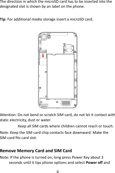 6 The direction in which the microSD card has to be inserted into the designated slot is shown by an label on the phone.  Tip: For additional media storage insert a microSD card.   Attention: Do not bend or scratch SIM card, do not let it contact with static electricity, dust or water. Keep all SIM cards where children cannot reach or touch. Note: Keep the SIM card chip contacts face downward. Make the SIM card fits card slot.  Remove Memory Card and SIM Card   Note: If the phone is turned on, long press Power Key about 3 seconds until it tips phone options and select Power off and 