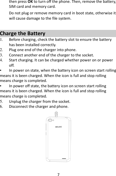 7 then press OK to turn off the phone. Then, remove the battery, SIM card and memory card.   Do not plug or remove memory card in boot state, otherwise it will cause damage to the file system.  Charge the Battery   1. Before charging, check the battery slot to ensure the battery has been installed correctly. 2. Plug one end of the charger into phone. 3. Connect another end of the charger to the socket. 4. Start charging. It can be charged whether power on or power off.   ▪ In power on state, when the battery icon on screen start rolling means it is been charged. When the icon is full and stop rolling means charge is completed.   ▪ In power off state, the battery icon on screen start rolling means it is been charged. When the icon is full and stop rolling means charge is completed. 5. Unplug the charger from the socket.   6. Disconnect the charger and phone.    