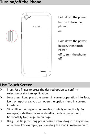 8 Turn on/off the Phone   Hold down the power   button to turn the phone on.    Hold down the power   button, then touch Power off to turn the phone off     Use Touch Screen  Press: Use finger to press the desired option to confirm selection or start an application.  Long press: Long press the screen in current operation interface, icon, or input area; you can open the option menu in current interface.  Slide: Slide the finger on screen horizontally or vertically. For example, slide the screen in standby mode or main menu horizontally to change menu page.  Drag: Use finger to long press desired item, drag it to anywhere on screen. For example, you can drag the icon in main menu to 