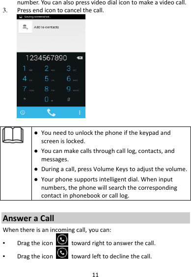 11 number. You can also press video dial icon to make a video call. 3. Press end icon to cancel the call.     You need to unlock the phone if the keypad and screen is locked.  You can make calls through call log, contacts, and messages.  During a call, press Volume Keys to adjust the volume.  Your phone supports intelligent dial. When input numbers, the phone will search the corresponding contact in phonebook or call log.  Answer a Call When there is an incoming call, you can: ▪ Drag the icon    toward right to answer the call. ▪ Drag the icon    toward left to decline the call. 