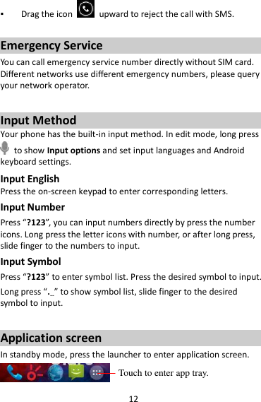 12 ▪ Drag the icon    upward to reject the call with SMS.  Emergency Service You can call emergency service number directly without SIM card. Different networks use different emergency numbers, please query your network operator.    Input Method Your phone has the built-in input method. In edit mode, long press   to show Input options and set input languages and Android keyboard settings. Input English Press the on-screen keypad to enter corresponding letters. Input Number Press “?123”, you can input numbers directly by press the number icons. Long press the letter icons with number, or after long press, slide finger to the numbers to input. Input Symbol Press “?123” to enter symbol list. Press the desired symbol to input. Long press “.…” to show symbol list, slide finger to the desired symbol to input.  Application screen In standby mode, press the launcher to enter application screen.  Touch to enter app tray. 