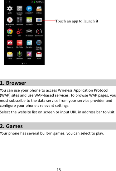 13     1. Browser You can use your phone to access Wireless Application Protocol (WAP) sites and use WAP-based services. To browse WAP pages, you must subscribe to the data service from your service provider and configure your phone&apos;s relevant settings. Select the website list on screen or input URL in address bar to visit.  2. Games Your phone has several built-in games, you can select to play.  Touch an app to launch it 
