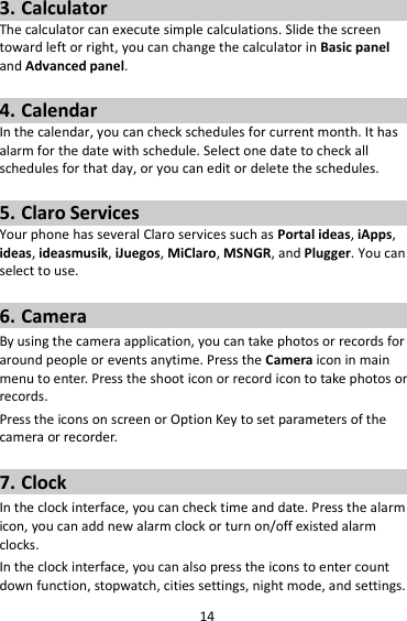 14 3. Calculator The calculator can execute simple calculations. Slide the screen toward left or right, you can change the calculator in Basic panel and Advanced panel.  4. Calendar In the calendar, you can check schedules for current month. It has alarm for the date with schedule. Select one date to check all schedules for that day, or you can edit or delete the schedules.  5. Claro Services Your phone has several Claro services such as Portal ideas, iApps, ideas, ideasmusik, iJuegos, MiClaro, MSNGR, and Plugger. You can select to use.    6. Camera By using the camera application, you can take photos or records for around people or events anytime. Press the Camera icon in main menu to enter. Press the shoot icon or record icon to take photos or records. Press the icons on screen or Option Key to set parameters of the camera or recorder.  7. Clock In the clock interface, you can check time and date. Press the alarm icon, you can add new alarm clock or turn on/off existed alarm clocks.   In the clock interface, you can also press the icons to enter count down function, stopwatch, cities settings, night mode, and settings. 