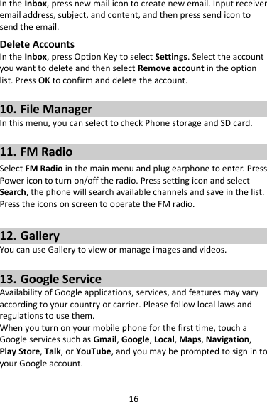 16 In the Inbox, press new mail icon to create new email. Input receiver email address, subject, and content, and then press send icon to send the email. Delete Accounts In the Inbox, press Option Key to select Settings. Select the account you want to delete and then select Remove account in the option list. Press OK to confirm and delete the account.  10. File Manager In this menu, you can select to check Phone storage and SD card.  11. FM Radio Select FM Radio in the main menu and plug earphone to enter. Press Power icon to turn on/off the radio. Press setting icon and select Search, the phone will search available channels and save in the list. Press the icons on screen to operate the FM radio.  12. Gallery You can use Gallery to view or manage images and videos.  13. Google Service Availability of Google applications, services, and features may vary according to your country or carrier. Please follow local laws and regulations to use them. When you turn on your mobile phone for the first time, touch a Google services such as Gmail, Google, Local, Maps, Navigation, Play Store, Talk, or YouTube, and you may be prompted to sign in to your Google account. 