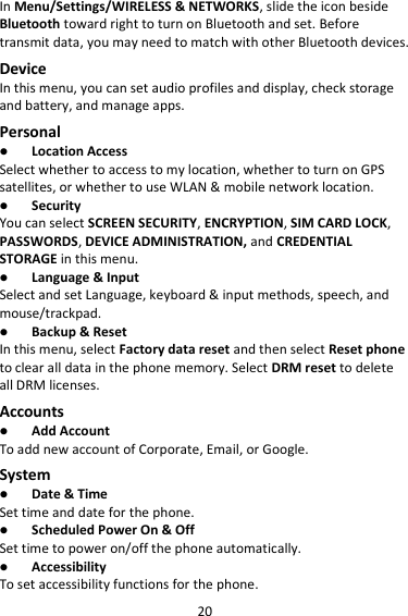 20 In Menu/Settings/WIRELESS &amp; NETWORKS, slide the icon beside Bluetooth toward right to turn on Bluetooth and set. Before transmit data, you may need to match with other Bluetooth devices. Device In this menu, you can set audio profiles and display, check storage and battery, and manage apps. Personal  Location Access Select whether to access to my location, whether to turn on GPS satellites, or whether to use WLAN &amp; mobile network location.  Security You can select SCREEN SECURITY, ENCRYPTION, SIM CARD LOCK, PASSWORDS, DEVICE ADMINISTRATION, and CREDENTIAL STORAGE in this menu.  Language &amp; Input Select and set Language, keyboard &amp; input methods, speech, and mouse/trackpad.  Backup &amp; Reset In this menu, select Factory data reset and then select Reset phone to clear all data in the phone memory. Select DRM reset to delete all DRM licenses. Accounts  Add Account To add new account of Corporate, Email, or Google. System  Date &amp; Time Set time and date for the phone.  Scheduled Power On &amp; Off Set time to power on/off the phone automatically.  Accessibility To set accessibility functions for the phone. 