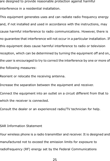 25 are designed to provide reasonable protection against harmful interference in a residential installation. This equipment generates uses and can radiate radio frequency energy and, if not installed and used in accordance with the instructions, may cause harmful interference to radio communications. However, there is no guarantee that interference will not occur in a particular installation. If this equipment does cause harmful interference to radio or television reception, which can be determined by turning the equipment off and on, the user is encouraged to try to correct the interference by one or more of the following measures: Reorient or relocate the receiving antenna. Increase the separation between the equipment and receiver. Connect the equipment into an outlet on a circuit different from that to which the receiver is connected.  Consult the dealer or an experienced radio/TV technician for help.  SAR Information Statement Your wireless phone is a radio transmitter and receiver. It is designed and manufactured not to exceed the emission limits for exposure to radiofrequency (RF) energy set by the Federal Communications 