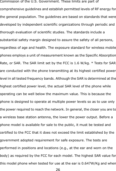 26 Commission of the U.S. Government. These limits are part of comprehensive guidelines and establish permitted levels of RF energy for the general population. The guidelines are based on standards that were developed by independent scientific organizations through periodic and thorough evaluation of scientific studies. The standards include a substantial safety margin designed to assure the safety of all persons, regardless of age and health. The exposure standard for wireless mobile phones employs a unit of measurement known as the Specific Absorption Rate, or SAR. The SAR limit set by the FCC is 1.6 W/kg. * Tests for SAR are conducted with the phone transmitting at its highest certified power level in all tested frequency bands. Although the SAR is determined at the highest certified power level, the actual SAR level of the phone while operating can be well below the maximum value. This is because the phone is designed to operate at multiple power levels so as to use only the power required to reach the network. In general, the closer you are to a wireless base station antenna, the lower the power output. Before a phone model is available for sale to the public, it must be tested and certified to the FCC that it does not exceed the limit established by the government adopted requirement for safe exposure. The tests are performed in positions and locations (e.g., at the ear and worn on the body) as required by the FCC for each model. The highest SAR value for this model phone when tested for use at the ear is 0.647W/Kg and when 