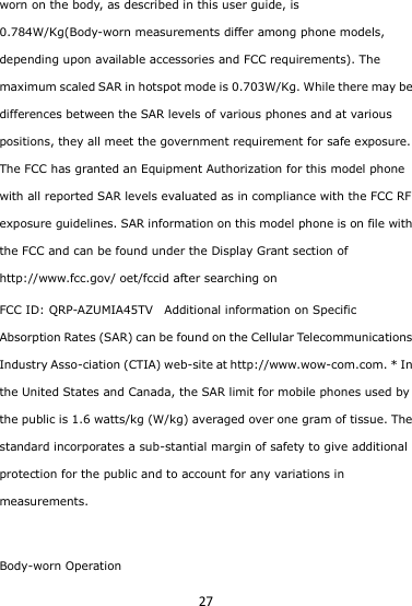 27 worn on the body, as described in this user guide, is 0.784W/Kg(Body-worn measurements differ among phone models, depending upon available accessories and FCC requirements). The maximum scaled SAR in hotspot mode is 0.703W/Kg. While there may be differences between the SAR levels of various phones and at various positions, they all meet the government requirement for safe exposure. The FCC has granted an Equipment Authorization for this model phone with all reported SAR levels evaluated as in compliance with the FCC RF exposure guidelines. SAR information on this model phone is on file with the FCC and can be found under the Display Grant section of http://www.fcc.gov/ oet/fccid after searching on   FCC ID: QRP-AZUMIA45TV  Additional information on Specific Absorption Rates (SAR) can be found on the Cellular Telecommunications Industry Asso-ciation (CTIA) web-site at http://www.wow-com.com. * In the United States and Canada, the SAR limit for mobile phones used by the public is 1.6 watts/kg (W/kg) averaged over one gram of tissue. The standard incorporates a sub-stantial margin of safety to give additional protection for the public and to account for any variations in measurements.  Body-worn Operation 