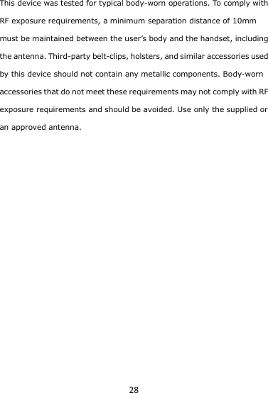 28 This device was tested for typical body-worn operations. To comply with RF exposure requirements, a minimum separation distance of 10mm must be maintained between the user’s body and the handset, including the antenna. Third-party belt-clips, holsters, and similar accessories used by this device should not contain any metallic components. Body-worn accessories that do not meet these requirements may not comply with RF exposure requirements and should be avoided. Use only the supplied or an approved antenna.     