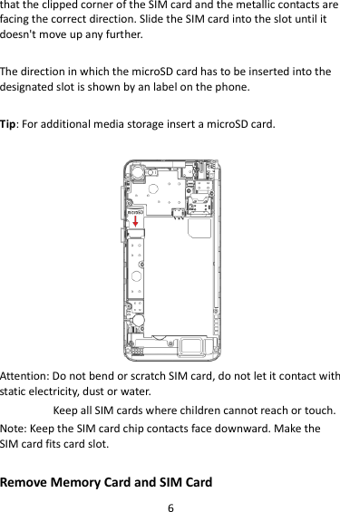 6 that the clipped corner of the SIM card and the metallic contacts are facing the correct direction. Slide the SIM card into the slot until it doesn&apos;t move up any further.  The direction in which the microSD card has to be inserted into the designated slot is shown by an label on the phone.  Tip: For additional media storage insert a microSD card.   Attention: Do not bend or scratch SIM card, do not let it contact with static electricity, dust or water. Keep all SIM cards where children cannot reach or touch. Note: Keep the SIM card chip contacts face downward. Make the SIM card fits card slot.  Remove Memory Card and SIM Card   