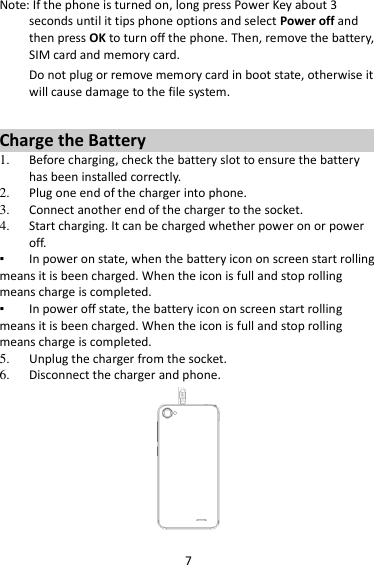 7 Note: If the phone is turned on, long press Power Key about 3 seconds until it tips phone options and select Power off and then press OK to turn off the phone. Then, remove the battery, SIM card and memory card.   Do not plug or remove memory card in boot state, otherwise it will cause damage to the file system.  Charge the Battery   1. Before charging, check the battery slot to ensure the battery has been installed correctly. 2. Plug one end of the charger into phone. 3. Connect another end of the charger to the socket. 4. Start charging. It can be charged whether power on or power off.   ▪ In power on state, when the battery icon on screen start rolling means it is been charged. When the icon is full and stop rolling means charge is completed.   ▪ In power off state, the battery icon on screen start rolling means it is been charged. When the icon is full and stop rolling means charge is completed. 5. Unplug the charger from the socket.   6. Disconnect the charger and phone.    