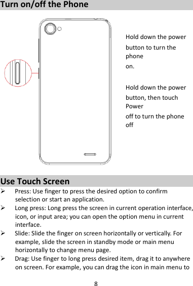 8 Turn on/off the Phone   Hold down the power   button to turn the phone on.    Hold down the power   button, then touch Power off to turn the phone off     Use Touch Screen  Press: Use finger to press the desired option to confirm selection or start an application.  Long press: Long press the screen in current operation interface, icon, or input area; you can open the option menu in current interface.  Slide: Slide the finger on screen horizontally or vertically. For example, slide the screen in standby mode or main menu horizontally to change menu page.  Drag: Use finger to long press desired item, drag it to anywhere on screen. For example, you can drag the icon in main menu to 