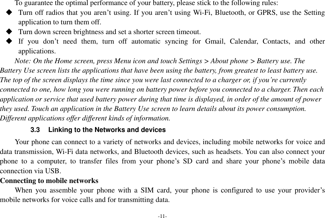 -11- To guarantee the optimal performance of your battery, please stick to the following rules:  Turn off radios that you aren’t using. If you aren’t using Wi-Fi, Bluetooth, or GPRS, use the Setting application to turn them off.  Turn down screen brightness and set a shorter screen timeout.  If  you  don’t  need  them,  turn  off  automatic  syncing  for  Gmail,  Calendar,  Contacts,  and  other applications. Note: On the Home screen, press Menu icon and touch Settings &gt; About phone &gt; Battery use. The Battery Use screen lists the applications that have been using the battery, from greatest to least battery use. The top of the screen displays the time since you were last connected to a charger or, if you’re currently connected to one, how long you were running on battery power before you connected to a charger. Then each application or service that used battery power during that time is displayed, in order of the amount of power they used. Touch an application in the Battery Use screen to learn details about its power consumption. Different applications offer different kinds of information.   3.3 Linking to the Networks and devices Your phone can connect to a variety of networks and devices, including mobile networks for voice and data transmission, Wi-Fi data networks, and Bluetooth devices, such as headsets. You can also connect your phone  to  a  computer,  to  transfer  files  from  your  phone’s  SD  card  and  share  your  phone’s  mobile  data connection via USB. Connecting to mobile networks     When  you  assemble  your  phone  with  a  SIM  card,  your  phone  is  configured  to  use  your  provider’s mobile networks for voice calls and for transmitting data.   