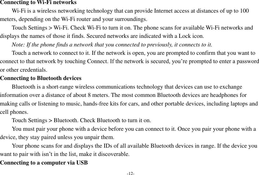 -12- Connecting to Wi-Fi networks Wi-Fi is a wireless networking technology that can provide Internet access at distances of up to 100 meters, depending on the Wi-Fi router and your surroundings.   Touch Settings &gt; Wi-Fi. Check Wi-Fi to turn it on. The phone scans for available Wi-Fi networks and displays the names of those it finds. Secured networks are indicated with a Lock icon.   Note: If the phone finds a network that you connected to previously, it connects to it. Touch a network to connect to it. If the network is open, you are prompted to confirm that you want to connect to that network by touching Connect. If the network is secured, you’re prompted to enter a password or other credentials. Connecting to Bluetooth devices Bluetooth is a short-range wireless communications technology that devices can use to exchange information over a distance of about 8 meters. The most common Bluetooth devices are headphones for making calls or listening to music, hands-free kits for cars, and other portable devices, including laptops and cell phones.       Touch Settings &gt; Bluetooth. Check Bluetooth to turn it on.     You must pair your phone with a device before you can connect to it. Once you pair your phone with a device, they stay paired unless you unpair them.     Your phone scans for and displays the IDs of all available Bluetooth devices in range. If the device you want to pair with isn’t in the list, make it discoverable.   Connecting to a computer via USB 