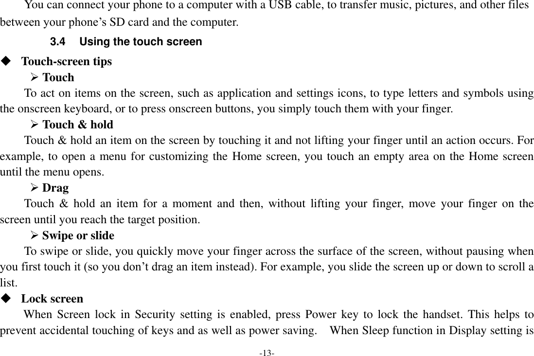 -13- You can connect your phone to a computer with a USB cable, to transfer music, pictures, and other files between your phone’s SD card and the computer. 3.4  Using the touch screen  Touch-screen tips    Touch To act on items on the screen, such as application and settings icons, to type letters and symbols using the onscreen keyboard, or to press onscreen buttons, you simply touch them with your finger.  Touch &amp; hold   Touch &amp; hold an item on the screen by touching it and not lifting your finger until an action occurs. For example, to open a menu for customizing the Home screen, you touch an empty area on the Home screen until the menu opens.    Drag   Touch &amp;  hold  an  item for a moment  and  then, without lifting your  finger, move  your  finger  on  the screen until you reach the target position.    Swipe or slide   To swipe or slide, you quickly move your finger across the surface of the screen, without pausing when you first touch it (so you don’t drag an item instead). For example, you slide the screen up or down to scroll a list.  Lock screen   When Screen lock in Security setting is  enabled, press  Power key  to lock the  handset. This helps to prevent accidental touching of keys and as well as power saving.    When Sleep function in Display setting is 