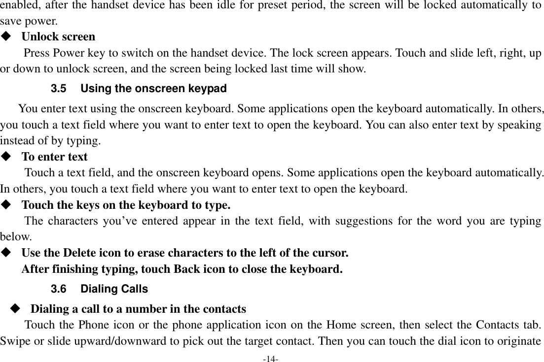 -14- enabled, after the handset device has been idle for preset period, the screen will be locked automatically to save power.    Unlock screen   Press Power key to switch on the handset device. The lock screen appears. Touch and slide left, right, up or down to unlock screen, and the screen being locked last time will show.   3.5  Using the onscreen keypad You enter text using the onscreen keyboard. Some applications open the keyboard automatically. In others, you touch a text field where you want to enter text to open the keyboard. You can also enter text by speaking instead of by typing.    To enter text Touch a text field, and the onscreen keyboard opens. Some applications open the keyboard automatically. In others, you touch a text field where you want to enter text to open the keyboard.  Touch the keys on the keyboard to type. The  characters  you’ve  entered appear in the text field, with suggestions for the word you are typing below.    Use the Delete icon to erase characters to the left of the cursor. After finishing typing, touch Back icon to close the keyboard. 3.6  Dialing Calls  Dialing a call to a number in the contacts Touch the Phone icon or the phone application icon on the Home screen, then select the Contacts tab. Swipe or slide upward/downward to pick out the target contact. Then you can touch the dial icon to originate 