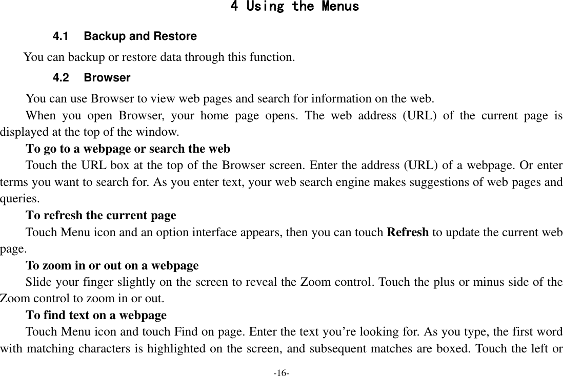 -16- 4 Using the Menus 4.1  Backup and Restore         You can backup or restore data through this function. 4.2  Browser You can use Browser to view web pages and search for information on the web. When  you  open  Browser,  your  home  page  opens.  The  web  address  (URL)  of  the  current  page  is displayed at the top of the window. To go to a webpage or search the web Touch the URL box at the top of the Browser screen. Enter the address (URL) of a webpage. Or enter terms you want to search for. As you enter text, your web search engine makes suggestions of web pages and queries.      To refresh the current page     Touch Menu icon and an option interface appears, then you can touch Refresh to update the current web page.     To zoom in or out on a webpage Slide your finger slightly on the screen to reveal the Zoom control. Touch the plus or minus side of the Zoom control to zoom in or out.     To find text on a webpage Touch Menu icon and touch Find on page. Enter the text you’re looking for. As you type, the first word with matching characters is highlighted on the screen, and subsequent matches are boxed. Touch the left or 