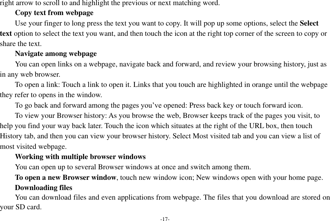 -17- right arrow to scroll to and highlight the previous or next matching word.     Copy text from webpage Use your finger to long press the text you want to copy. It will pop up some options, select the Select text option to select the text you want, and then touch the icon at the right top corner of the screen to copy or share the text. Navigate among webpage You can open links on a webpage, navigate back and forward, and review your browsing history, just as in any web browser.       To open a link: Touch a link to open it. Links that you touch are highlighted in orange until the webpage they refer to opens in the window. To go back and forward among the pages you’ve opened: Press back key or touch forward icon.       To view your Browser history: As you browse the web, Browser keeps track of the pages you visit, to help you find your way back later. Touch the icon which situates at the right of the URL box, then touch History tab, and then you can view your browser history. Select Most visited tab and you can view a list of most visited webpage.   Working with multiple browser windows     You can open up to several Browser windows at once and switch among them.      To open a new Browser window, touch new window icon; New windows open with your home page.      Downloading files You can download files and even applications from webpage. The files that you download are stored on your SD card. 