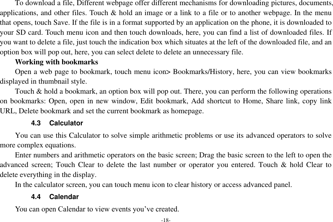 -18-     To download a file, Different webpage offer different mechanisms for downloading pictures, documents, applications, and other files. Touch &amp; hold an image or a link to a file or to another webpage. In the menu that opens, touch Save. If the file is in a format supported by an application on the phone, it is downloaded to your SD card. Touch menu icon and then touch downloads, here, you can find a list of downloaded files. If you want to delete a file, just touch the indication box which situates at the left of the downloaded file, and an option box will pop out, here, you can select delete to delete an unnecessary file.     Working with bookmarks     Open a web page to bookmark, touch menu icon&gt; Bookmarks/History, here, you can view bookmarks displayed in thumbnail style.   Touch &amp; hold a bookmark, an option box will pop out. There, you can perform the following operations on bookmarks: Open, open in new window, Edit bookmark, Add shortcut to Home, Share link, copy link URL, Delete bookmark and set the current bookmark as homepage. 4.3  Calculator     You can use this Calculator to solve simple arithmetic problems or use its advanced operators to solve more complex equations.     Enter numbers and arithmetic operators on the basic screen; Drag the basic screen to the left to open the advanced  screen; Touch Clear  to  delete  the last number or  operator  you  entered.  Touch &amp;  hold  Clear  to delete everything in the display.     In the calculator screen, you can touch menu icon to clear history or access advanced panel. 4.4  Calendar You can open Calendar to view events you’ve created.   