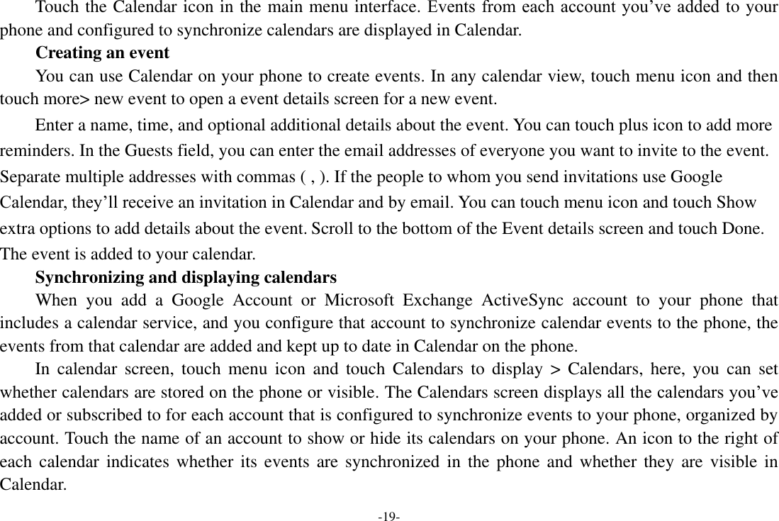 -19- Touch the Calendar icon in the main menu interface. Events from each account  you’ve added to your phone and configured to synchronize calendars are displayed in Calendar.         Creating an event You can use Calendar on your phone to create events. In any calendar view, touch menu icon and then touch more&gt; new event to open a event details screen for a new event.   Enter a name, time, and optional additional details about the event. You can touch plus icon to add more reminders. In the Guests field, you can enter the email addresses of everyone you want to invite to the event. Separate multiple addresses with commas ( , ). If the people to whom you send invitations use Google Calendar, they’ll receive an invitation in Calendar and by email. You can touch menu icon and touch Show extra options to add details about the event. Scroll to the bottom of the Event details screen and touch Done. The event is added to your calendar. Synchronizing and displaying calendars     When  you  add  a  Google  Account  or  Microsoft  Exchange  ActiveSync  account  to  your  phone  that includes a calendar service, and you configure that account to synchronize calendar events to the phone, the events from that calendar are added and kept up to date in Calendar on the phone.     In  calendar  screen,  touch  menu  icon  and  touch  Calendars  to  display  &gt;  Calendars,  here,  you  can  set whether calendars are stored on the phone or visible. The Calendars screen displays all the calendars you’ve added or subscribed to for each account that is configured to synchronize events to your phone, organized by account. Touch the name of an account to show or hide its calendars on your phone. An icon to the right of each  calendar indicates  whether  its events are synchronized  in  the phone and  whether they are  visible  in Calendar. 