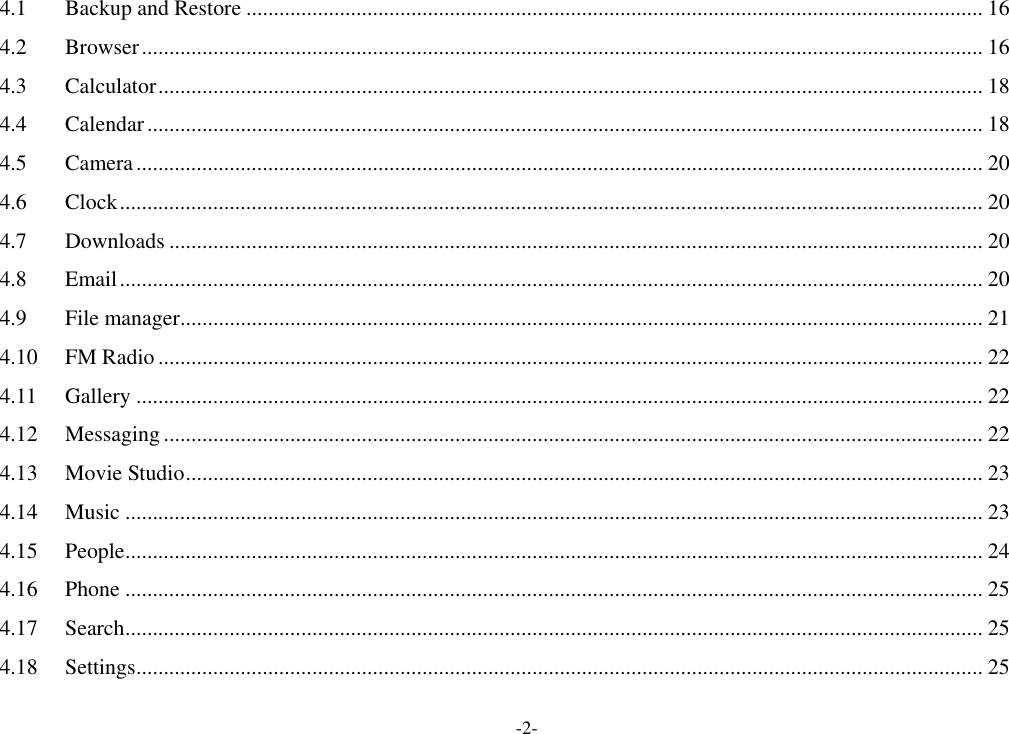 -2- 4.1 Backup and Restore ...................................................................................................................................... 16 4.2 Browser ......................................................................................................................................................... 16 4.3 Calculator ...................................................................................................................................................... 18 4.4 Calendar ........................................................................................................................................................ 18 4.5 Camera .......................................................................................................................................................... 20 4.6 Clock ............................................................................................................................................................. 20 4.7 Downloads .................................................................................................................................................... 20 4.8 Email ............................................................................................................................................................. 20 4.9 File manager .................................................................................................................................................. 21 4.10 FM Radio ...................................................................................................................................................... 22 4.11 Gallery .......................................................................................................................................................... 22 4.12 Messaging ..................................................................................................................................................... 22 4.13 Movie Studio ................................................................................................................................................. 23 4.14 Music ............................................................................................................................................................ 23 4.15 People ............................................................................................................................................................ 24 4.16 Phone ............................................................................................................................................................ 25 4.17 Search ............................................................................................................................................................ 25 4.18 Settings .......................................................................................................................................................... 25 