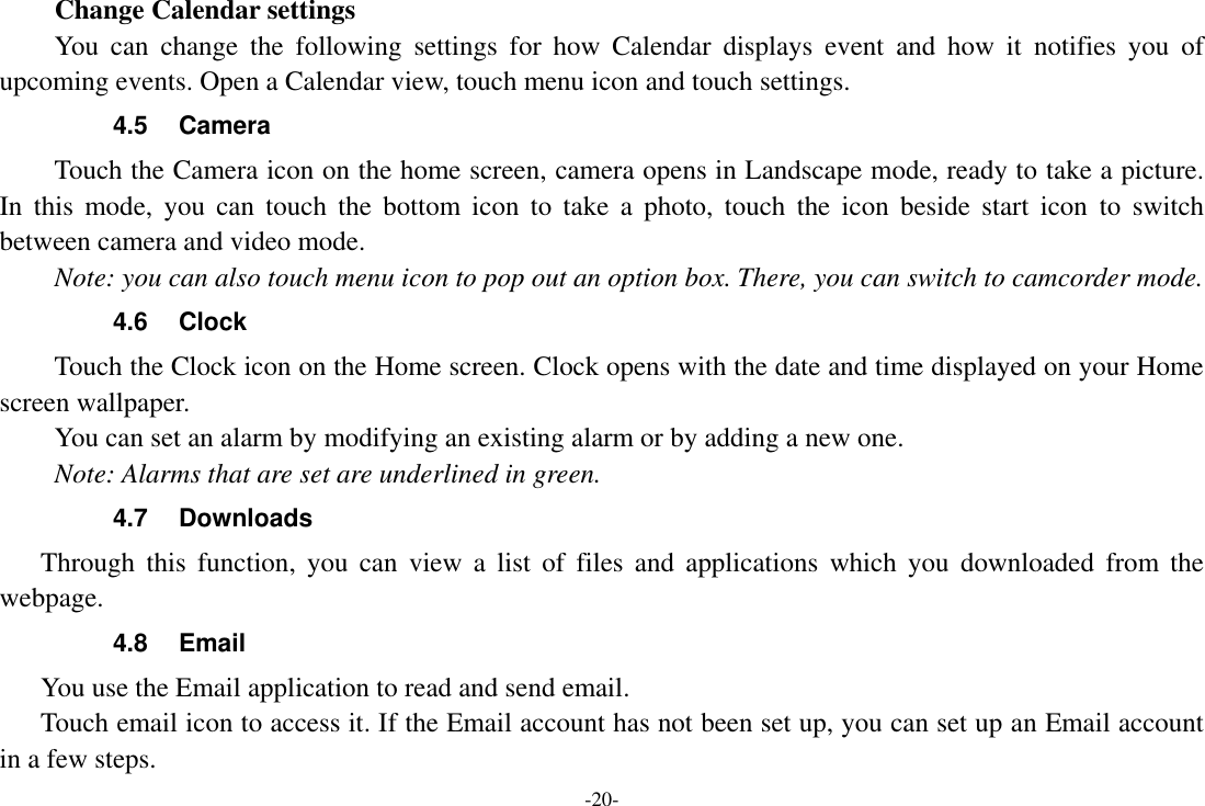 -20-         Change Calendar settings You  can  change  the  following  settings  for  how  Calendar  displays  event  and  how  it  notifies  you  of upcoming events. Open a Calendar view, touch menu icon and touch settings. 4.5  Camera Touch the Camera icon on the home screen, camera opens in Landscape mode, ready to take a picture. In  this  mode,  you  can  touch  the  bottom  icon  to  take  a  photo,  touch  the  icon  beside  start  icon  to  switch between camera and video mode.   Note: you can also touch menu icon to pop out an option box. There, you can switch to camcorder mode. 4.6  Clock Touch the Clock icon on the Home screen. Clock opens with the date and time displayed on your Home screen wallpaper. You can set an alarm by modifying an existing alarm or by adding a new one.   Note: Alarms that are set are underlined in green. 4.7  Downloads Through  this  function,  you  can  view  a  list  of  files  and  applications  which  you  downloaded  from  the webpage.   4.8  Email You use the Email application to read and send email.       Touch email icon to access it. If the Email account has not been set up, you can set up an Email account in a few steps. 