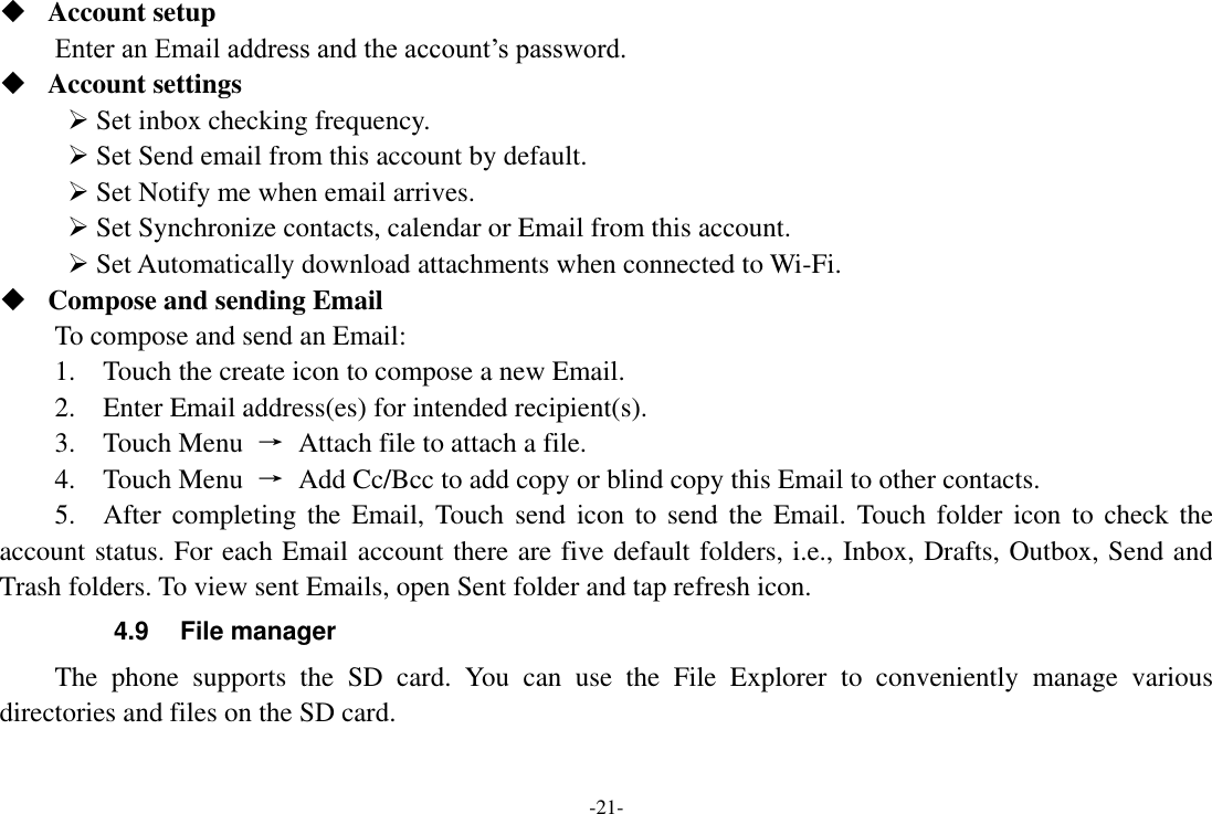 -21-  Account setup   Enter an Email address and the account’s password.    Account settings    Set inbox checking frequency.    Set Send email from this account by default.    Set Notify me when email arrives.    Set Synchronize contacts, calendar or Email from this account.    Set Automatically download attachments when connected to Wi-Fi.  Compose and sending Email   To compose and send an Email:   1.    Touch the create icon to compose a new Email.   2.    Enter Email address(es) for intended recipient(s).     3.    Touch Menu  →  Attach file to attach a file.     4.    Touch Menu  →  Add Cc/Bcc to add copy or blind copy this Email to other contacts.     5.    After completing  the Email, Touch  send  icon to  send the  Email. Touch  folder icon  to check the account status. For each Email account there are five default folders, i.e., Inbox, Drafts, Outbox, Send and Trash folders. To view sent Emails, open Sent folder and tap refresh icon.   4.9  File manager   The  phone  supports  the  SD  card.  You  can  use  the  File  Explorer  to  conveniently  manage  various directories and files on the SD card. 