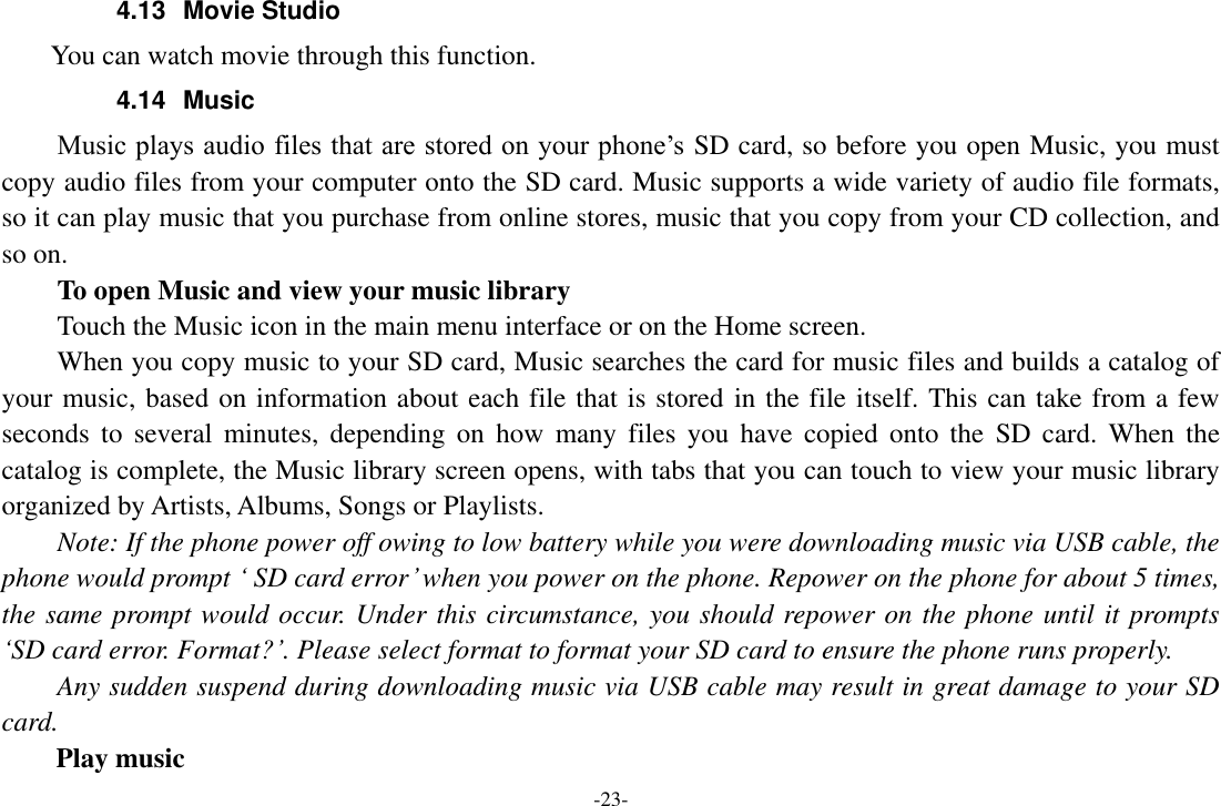 -23- 4.13  Movie Studio         You can watch movie through this function. 4.14  Music Music plays audio files that are stored on your phone’s SD card, so before you open Music, you must copy audio files from your computer onto the SD card. Music supports a wide variety of audio file formats, so it can play music that you purchase from online stores, music that you copy from your CD collection, and so on.   To open Music and view your music library Touch the Music icon in the main menu interface or on the Home screen. When you copy music to your SD card, Music searches the card for music files and builds a catalog of your music, based on information about each file that is stored in the file itself. This can take from a few seconds  to  several  minutes,  depending  on  how  many  files  you  have  copied  onto  the  SD  card.  When the catalog is complete, the Music library screen opens, with tabs that you can touch to view your music library organized by Artists, Albums, Songs or Playlists.     Note: If the phone power off owing to low battery while you were downloading music via USB cable, the phone would prompt ‘ SD card error’ when you power on the phone. Repower on the phone for about 5 times, the same prompt would occur. Under this circumstance, you should repower on the phone until it prompts ‘SD card error. Format?’. Please select format to format your SD card to ensure the phone runs properly. Any sudden suspend during downloading music via USB cable may result in great damage to your SD card.         Play music 