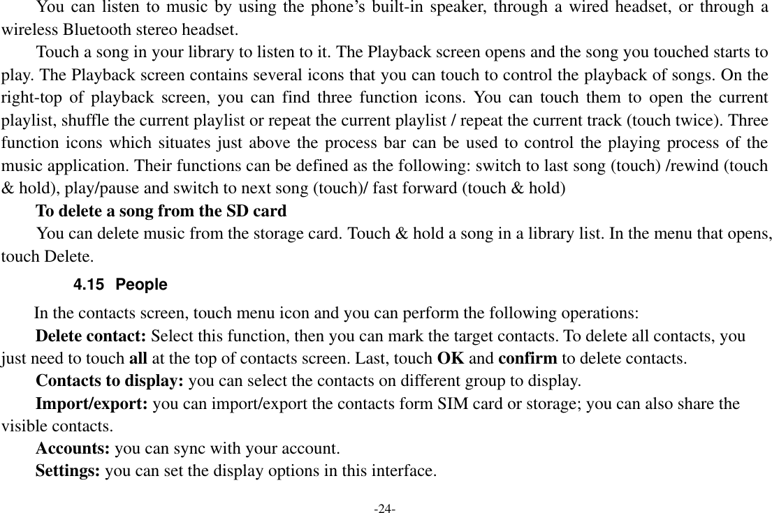 -24- You  can  listen  to  music  by  using the  phone’s  built-in speaker, through a wired headset, or through a wireless Bluetooth stereo headset. Touch a song in your library to listen to it. The Playback screen opens and the song you touched starts to play. The Playback screen contains several icons that you can touch to control the playback of songs. On the right-top  of  playback  screen,  you  can  find  three  function  icons.  You  can  touch  them  to  open  the  current playlist, shuffle the current playlist or repeat the current playlist / repeat the current track (touch twice). Three function icons which situates just above the process bar can be used to control the playing process of the music application. Their functions can be defined as the following: switch to last song (touch) /rewind (touch &amp; hold), play/pause and switch to next song (touch)/ fast forward (touch &amp; hold)   To delete a song from the SD card You can delete music from the storage card. Touch &amp; hold a song in a library list. In the menu that opens, touch Delete. 4.15  People   In the contacts screen, touch menu icon and you can perform the following operations: Delete contact: Select this function, then you can mark the target contacts. To delete all contacts, you just need to touch all at the top of contacts screen. Last, touch OK and confirm to delete contacts.   Contacts to display: you can select the contacts on different group to display. Import/export: you can import/export the contacts form SIM card or storage; you can also share the visible contacts. Accounts: you can sync with your account. Settings: you can set the display options in this interface. 