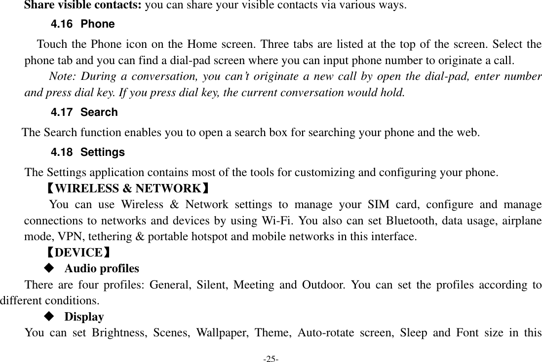 -25- Share visible contacts: you can share your visible contacts via various ways. 4.16  Phone   Touch the Phone icon on the Home screen. Three tabs are listed at the top of the screen. Select the phone tab and you can find a dial-pad screen where you can input phone number to originate a call.     Note: During a conversation, you can’t originate a new call by open the dial-pad, enter number and press dial key. If you press dial key, the current conversation would hold.   4.17  Search         The Search function enables you to open a search box for searching your phone and the web.   4.18  Settings The Settings application contains most of the tools for customizing and configuring your phone. 【WIRELESS &amp; NETWORK】     You  can  use  Wireless  &amp;  Network  settings  to  manage  your  SIM  card,  configure  and  manage connections to networks and devices by using Wi-Fi. You also can set Bluetooth, data usage, airplane mode, VPN, tethering &amp; portable hotspot and mobile networks in this interface.       【DEVICE】  Audio profiles There  are four  profiles: General,  Silent,  Meeting and  Outdoor.  You  can set the  profiles according to different conditions.    Display You  can  set  Brightness,  Scenes,  Wallpaper,  Theme,  Auto-rotate  screen,  Sleep  and  Font  size  in  this 